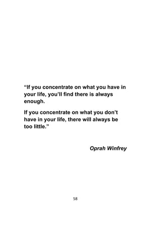 58	
	
“If you concentrate on what you have in
your life, you’ll find there is always
enough.
If you concentrate on what you don’t
have in your life, there will always be
too little.”
Oprah Winfrey
 