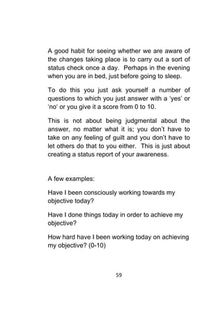 59	
	
A good habit for seeing whether we are aware of
the changes taking place is to carry out a sort of
status check once a day. Perhaps in the evening
when you are in bed, just before going to sleep.
To do this you just ask yourself a number of
questions to which you just answer with a ‘yes’ or
‘no‘ or you give it a score from 0 to 10.
This is not about being judgmental about the
answer, no matter what it is; you don’t have to
take on any feeling of guilt and you don’t have to
let others do that to you either. This is just about
creating a status report of your awareness.
A few examples:
Have I been consciously working towards my
objective today?
Have I done things today in order to achieve my
objective?
How hard have I been working today on achieving
my objective? (0-10)
 