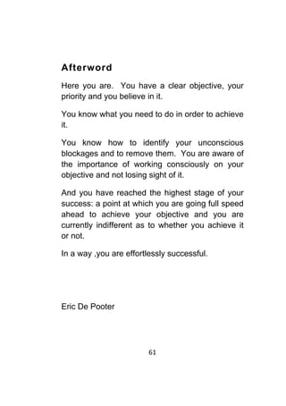 61	
	
Afterword
Here you are. You have a clear objective, your
priority and you believe in it.
You know what you need to do in order to achieve
it.
You know how to identify your unconscious
blockages and to remove them. You are aware of
the importance of working consciously on your
objective and not losing sight of it.
And you have reached the highest stage of your
success: a point at which you are going full speed
ahead to achieve your objective and you are
currently indifferent as to whether you achieve it
or not.
In a way ,you are effortlessly successful.
Eric De Pooter
 