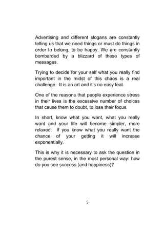 5	
	
Advertising and different slogans are constantly
telling us that we need things or must do things in
order to belong, to be happy. We are constantly
bombarded by a blizzard of these types of
messages.
Trying to decide for your self what you really find
important in the midst of this chaos is a real
challenge. It is an art and it’s no easy feat.
One of the reasons that people experience stress
in their lives is the excessive number of choices
that cause them to doubt, to lose their focus.
In short, know what you want, what you really
want and your life will become simpler, more
relaxed. If you know what you really want the
chance of your getting it will increase
exponentially.
This is why it is necessary to ask the question in
the purest sense, in the most personal way: how
do you see success (and happiness)?
 