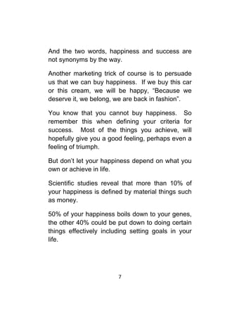 7	
	
And the two words, happiness and success are
not synonyms by the way.
Another marketing trick of course is to persuade
us that we can buy happiness. If we buy this car
or this cream, we will be happy, “Because we
deserve it, we belong, we are back in fashion”.
You know that you cannot buy happiness. So
remember this when defining your criteria for
success. Most of the things you achieve, will
hopefully give you a good feeling, perhaps even a
feeling of triumph.
But don’t let your happiness depend on what you
own or achieve in life.
Scientific studies reveal that more than 10% of
your happiness is defined by material things such
as money.
50% of your happiness boils down to your genes,
the other 40% could be put down to doing certain
things effectively including setting goals in your
life.
 