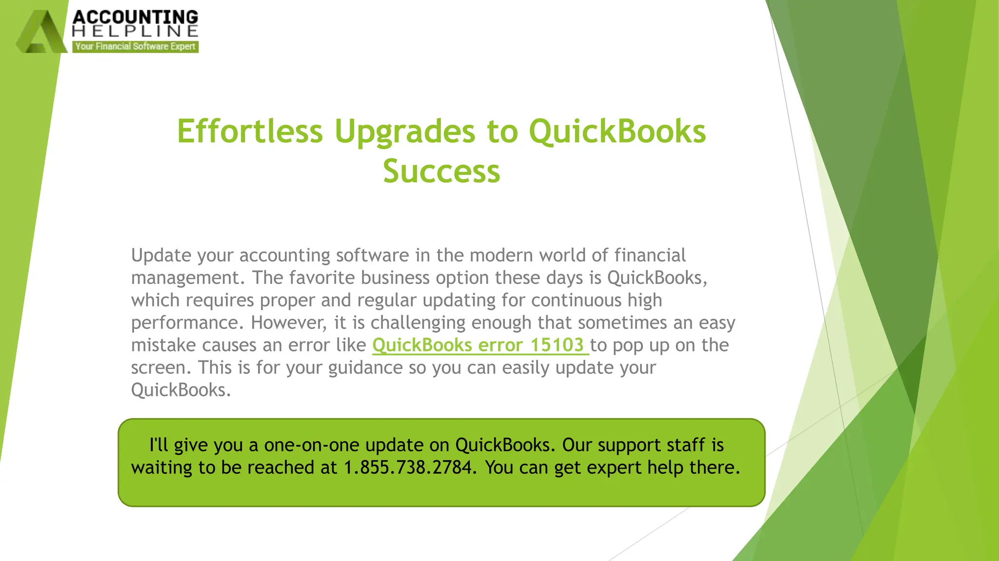 Effortless Upgrades to QuickBooks
Success
Update your accounting software in the modern world of financial
management. The favorite business option these days is QuickBooks,
which requires proper and regular updating for continuous high
performance. However, it is challenging enough that sometimes an easy
mistake causes an error like QuickBooks error 15103 to pop up on the
screen. This is for your guidance so you can easily update your
QuickBooks.
I'll give you a one-on-one update on QuickBooks. Our support staff is
waiting to be reached at 1.855.738.2784. You can get expert help there.
 