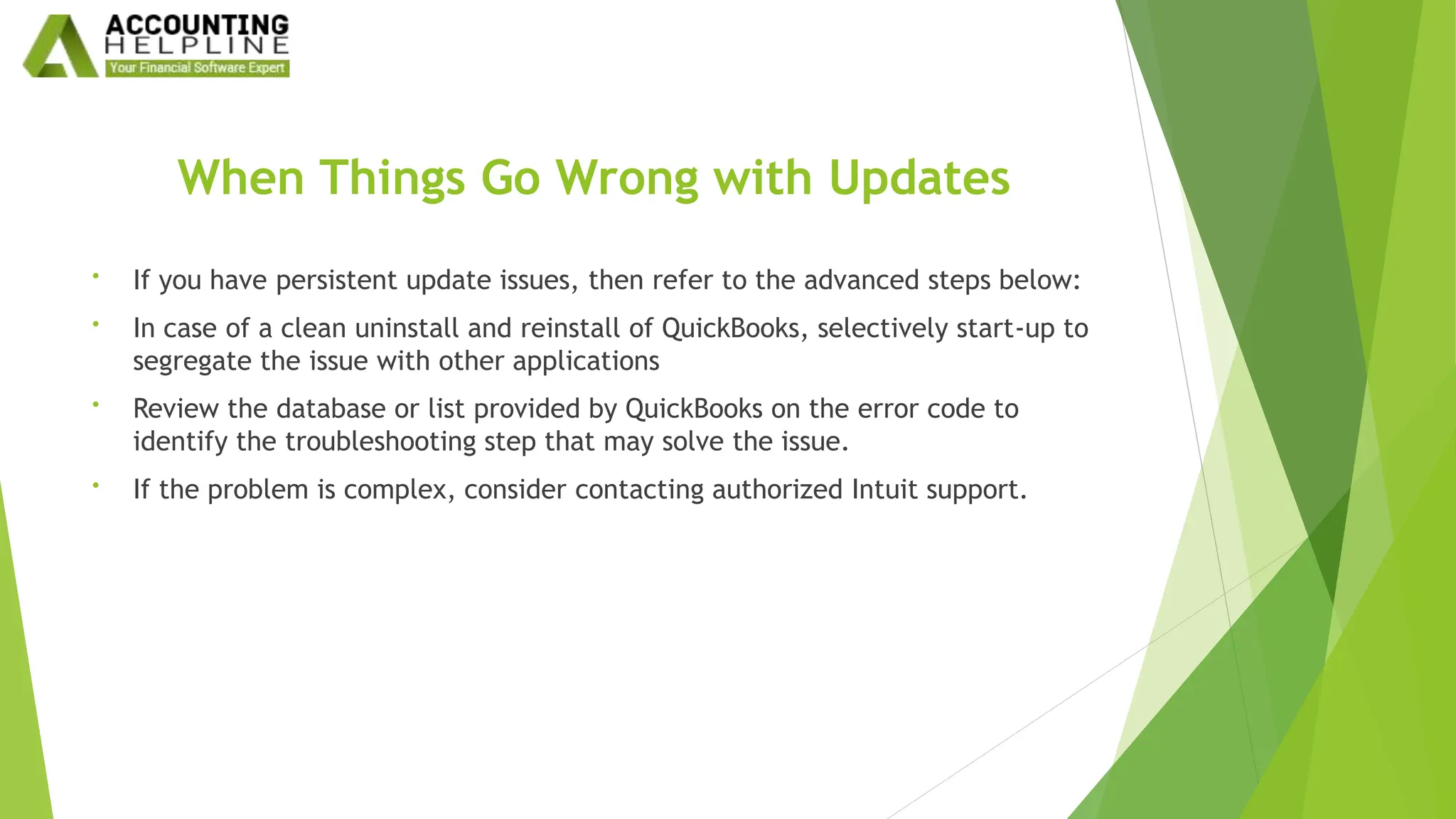 When Things Go Wrong with Updates
• If you have persistent update issues, then refer to the advanced steps below:
• In case of a clean uninstall and reinstall of QuickBooks, selectively start-up to
segregate the issue with other applications
• Review the database or list provided by QuickBooks on the error code to
identify the troubleshooting step that may solve the issue.
• If the problem is complex, consider contacting authorized Intuit support.
 