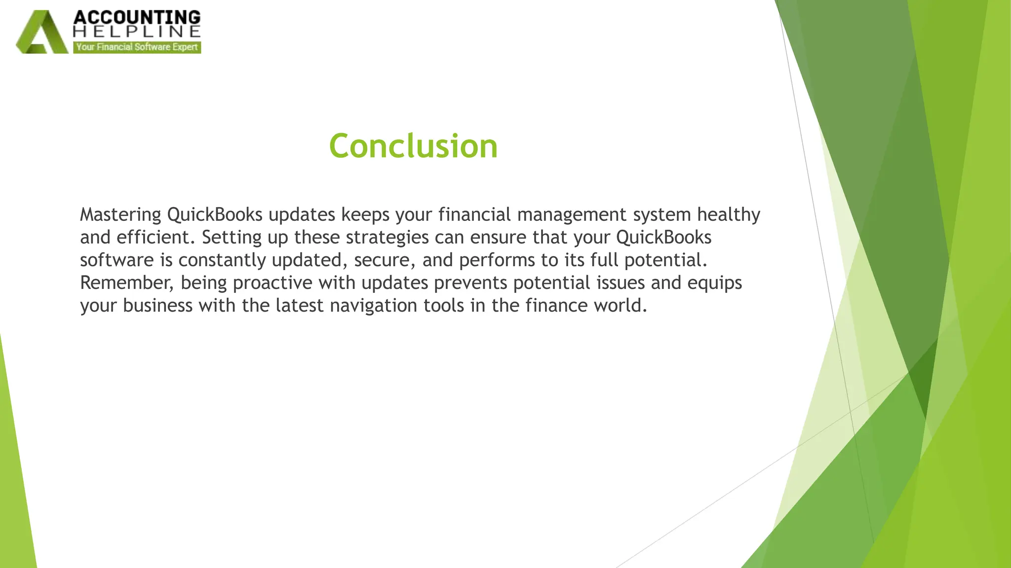 Conclusion
Mastering QuickBooks updates keeps your financial management system healthy
and efficient. Setting up these strategies can ensure that your QuickBooks
software is constantly updated, secure, and performs to its full potential.
Remember, being proactive with updates prevents potential issues and equips
your business with the latest navigation tools in the finance world.
 