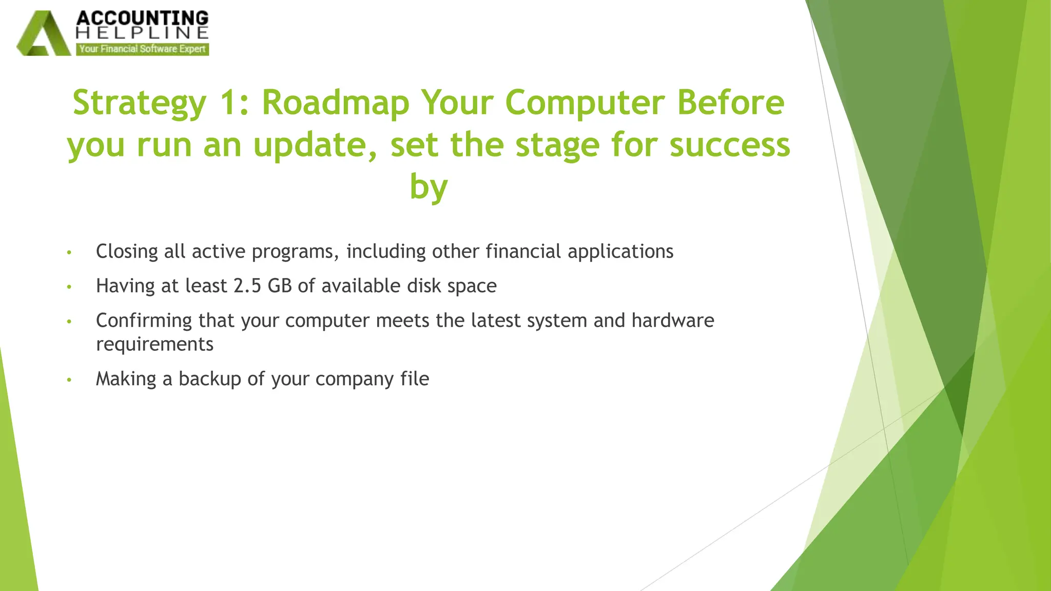 Strategy 1: Roadmap Your Computer Before
you run an update, set the stage for success
by
• Closing all active programs, including other financial applications
• Having at least 2.5 GB of available disk space
• Confirming that your computer meets the latest system and hardware
requirements
• Making a backup of your company file
 