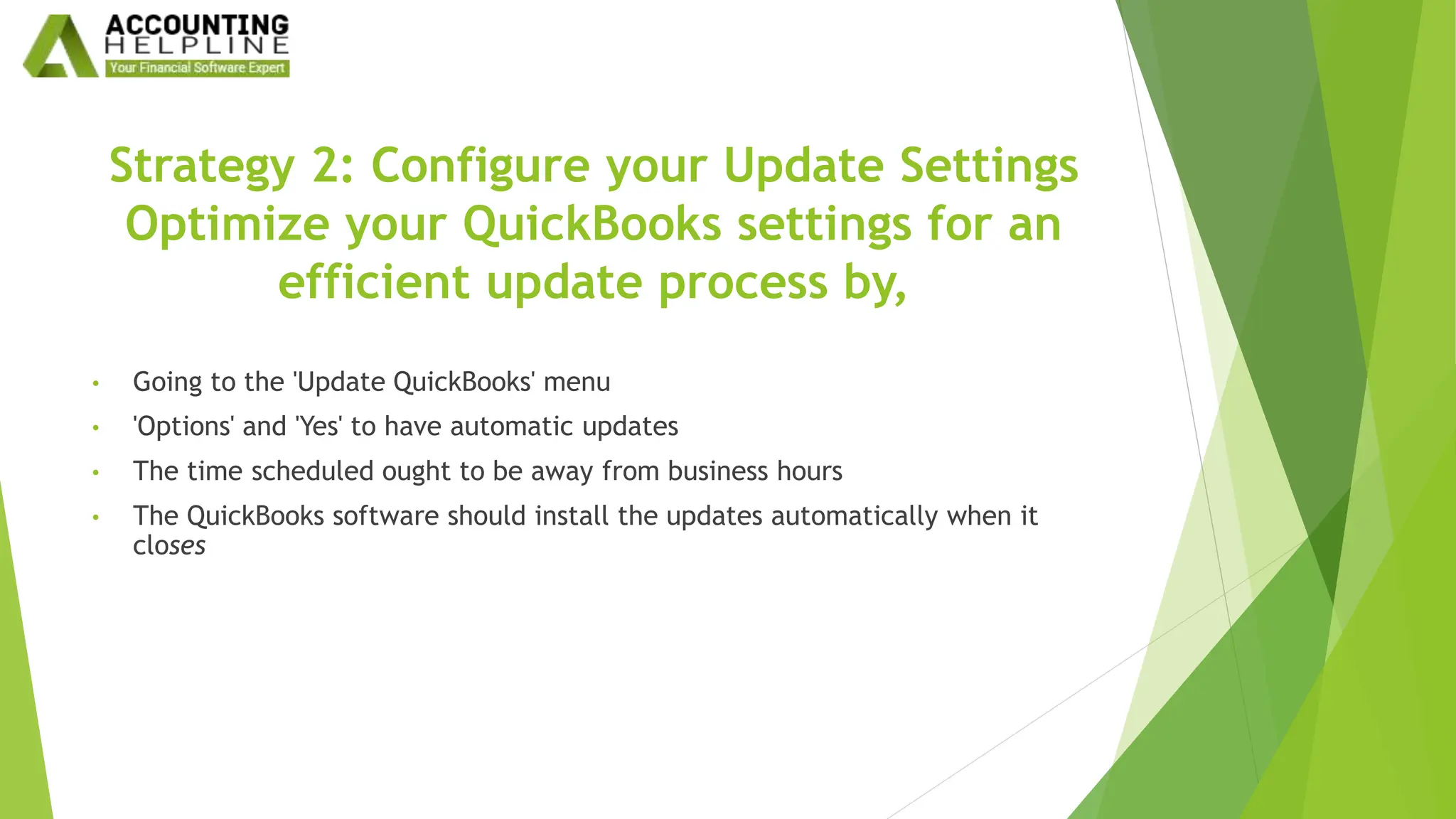 Strategy 2: Configure your Update Settings
Optimize your QuickBooks settings for an
efficient update process by,
• Going to the 'Update QuickBooks' menu
• 'Options' and 'Yes' to have automatic updates
• The time scheduled ought to be away from business hours
• The QuickBooks software should install the updates automatically when it
closes
 