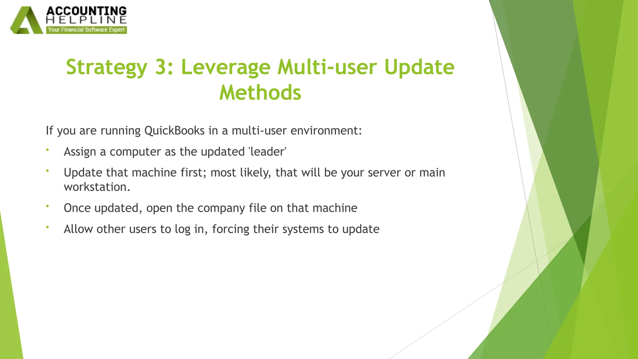 Strategy 3: Leverage Multi-user Update
Methods
If you are running QuickBooks in a multi-user environment:
• Assign a computer as the updated 'leader'
• Update that machine first; most likely, that will be your server or main
workstation.
• Once updated, open the company file on that machine
• Allow other users to log in, forcing their systems to update
 