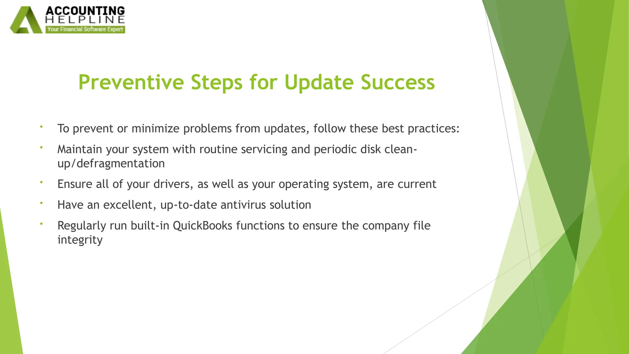 Preventive Steps for Update Success
• To prevent or minimize problems from updates, follow these best practices:
• Maintain your system with routine servicing and periodic disk clean-
up/defragmentation
• Ensure all of your drivers, as well as your operating system, are current
• Have an excellent, up-to-date antivirus solution
• Regularly run built-in QuickBooks functions to ensure the company file
integrity
 