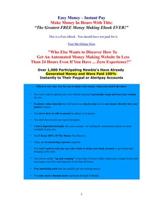 Easy Money – Instant Pay
            Make Money In Hours With This:
    “The Greatest FREE Money Making Ebook EVER!”

                  This is a Free eBook. You should have not paid for it.

                                    Visit Me Online Now

        "Who Else Wants to Discover How To
  Get An Automated Money Making Website In Less
Than 24 Hours Even If You Have ... Zero Experience?"
       Over 1,000 Participating Newbie's Have Already
           Generated Money and Were Paid 100%
        Instantly to Their Paypal or Alertpay Accounts

      This is a very easy way for you to make extra money when you need it the most.


•   You won't need to upload your own website because I personally setup and host your website
    for you.

•   Exclusive video tutorials that will teach you step-by-step how to put money directly into your
    pocket in hours.

•   You never have to talk to anyone by phone or in person.

•   You don't have to join any type of program.

•   Cash is deposited instantly into your account - no waiting for commission checks or some
    company to pay you.

•   You'll Keep 100% Of The Money You Receive.

•   There are no marketing expenses required.

•   You won't need to sell your car, rob a train or drain your bank account to get started and
    bringing in the cash.

• You can be totally "up and running" in less than 24 hours (often within just a couple hours) and
    can expect your first cash deposits in less than 48 hours.

•   Free marketing tools that can quickly get you earning money.

• You only need a domain name registered through GoDaddy.




                                                  1
 