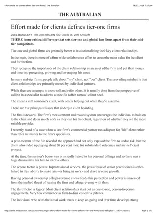 24/07/2014 7:37 pmEffort made for clients deﬁnes tier-one ﬁrms | The Australian
Page 1 of 3http://www.theaustralian.com.au/business/legal-affairs/effort-made-for-clients-deﬁnes-tier-one-ﬁrms/story-e6frg97x-1226746261801
Effort made for clients defines tier-one firms
THERE is one critical difference that sets tier-one and global law firms apart from their mid-
tier competitors.
Tier-one and global firms are generally better at institutionalising their key client relationships.
In the main, there is more of a firm-wide collaborative effort to create the most value for the client
and for the firm.
They recognise the importance of the client relationship as an asset of the firm and put their money
and time into protecting, growing and leveraging this asset.
In many mid-tier firms, people talk about "my" client, not "our" client. The prevailing mindset is that
client relationships are primarily owned by individual partners.
While there are attempts to cross-sell and refer others, it is usually done from the perspective of
calling in a specialist to address a specific (often narrow) client need.
The client is still someone's client, with others helping out when they're asked to.
There are five principal reasons that underpin client hoarding.
The first is reward. The firm's measurement and reward system encourages the individual to hold on
to the client and do as much work as they can for that client, regardless of whether they are the most
suitable provider.
I recently heard of a case where a law firm's commercial partner ran a dispute for "his" client rather
than refer the matter to the firm's specialists.
A post-mortem of the file revealed the approach had not only exposed the firm to undue risk, but the
client also ended up paying about 20 per cent more for substandard outcomes and an inefficient
process.
At the time, the partner's bonus was principally linked to his personal billings and so there was a
huge disincentive for him to involve others.
The second factor is power. In professional services, the power base of senior practitioners is often
linked to their ability to make rain - or bring in work - and drive revenue growth.
Having personal ownership of high-revenue clients feeds this perception and power is increased
from the implied threat of leaving the firm and taking revenue with them.
The third factor is legacy. Most client relationships start out as one-to-one, person-to-person
engagements. Very few commence as firm-to-firm collective pitches.
The individual who wins the initial work tends to keep on going and over time develops strong
THE AUSTRALIAN
JOEL BAROLSKY THE AUSTRALIAN OCTOBER 25, 2013 12:00AM
 