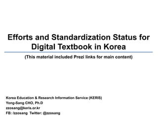 Efforts and Standardization Status for
Digital Textbook in Korea
(This material included Prezi links for main content)

Korea Education & Research Information Service (KERIS)
Yong-Sang CHO, Ph.D
zzosang@keris.or.kr
FB: /zzosang Twitter: @zzosang

 