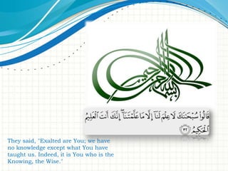 They said, "Exalted are You; we have
no knowledge except what You have
taught us. Indeed, it is You who is the
Knowing, the Wise."

 