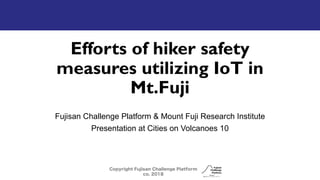 Efforts of hiker safety
measures utilizing IoT in
Mt.Fuji
Fujisan Challenge Platform & Mount Fuji Research Institute
Presentation at Cities on Volcanoes 10
Copyright Fujisan Challenge Platform
co. 2018
 