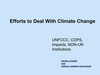 Efforts to Deal With Climate Change 
UNFCCC, COPS, Impacts, NON-UN Institutions 
TSUMA CHARO 
CEO 
AFRICA CARBON EXCHANGE  