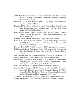 Syarif Hidayatullah Ari Samandhi. (2009). Pembelajaran Aktif (Active Learning).
Jakarta: Teaching Improvement Worshop Enginering Education
Develompment Project.
Baharudin & Esa Nur Wahyuni. (2009). Teori Belajar dan Pembelajaran.
Yogyakarta: Ar-Ruzz Media.
Desmita. (2009). Psikologi Perekembangan Siswa: Panduan Bagi Orang Tua Dan
Guru Dalam Memahami Psikologi Anak Usia SD, SMP, SMA.
Bandung: PT. Remaja Rosdakarya.
Diana Mutiah. (2010). Psikologi Bermain Anak Usia Dini. Jakarta: Kencana
Prenada Endang Poerwanti dkk. (2008). Asesmen Pembelajaran SD.
Jakarta: Dirjen Dikti.
Hamruni. (2011). Strategi Pembelajaran. Yogyakarta: Insan Madani.
Hamzah B. Uno dan Nurdin Mohamad. (2012). Belajar dengan Pendekatan
PAILKEM:Pembelajaran Aktif, Inovatif, Lingkungan, Kreatif, Efektif,
Menarik. Jakarta: PT.Bumi Aksara.
Hiszyam Zaini. (2008). Strategi Pembelajaran Aktif. Yogyakarta: Insan Madani.
Hollingsworth, Pat & Gina Lewis. (2008). Pembelajaran Aktif: Meningkatkan
Keasyikan Kegiatan Di Kelas. Penerjemah: Dwi Wulandari. Jakarta:
Indeks.
Moh. Sholeh Hamid. (2011). Metode Edutaiment. Yogyakarta: Diva Press. Redja
Mudyahardjo. (2012). Pengantar Pendidikan. Jakarta: Rajawali Pers.
Muhammad Thobroni & Arik Mustofa. (2013). Belajar & Pembelajaran:
Pengembangan Wacana Dan Praktik Pembelajaran Dalam
Pembangunan Nasional . Yogyakarta:Ar-Ruzz Media.
Saiful Bahri Djamarah. (2011).Psikologi Belajar. Jakarta: Rineka Cipta.
Samsuri. (2011). Sugiyono. (2009). Metode Penelitian Pendidikan Pendekatan
Kuantitatif, Kualitatif, dan R & D. Bandung: Alfabeta. 99 .(2010).
Metode Penelitian Pendidikan. Bandung: Alfabeta. Sugihartono, dkk.
(2007). Psikologi Pendidikan. Yogyakarta: UNY Press.
Suharsimi Arikunto. (2007). Penelitian Tindakan Kelas. Jakarta: Bumi Aksara.
Suyono & Hariyanto. (2011). Belajar dan Pembelajaran. Bandung: PT.Remaja
 