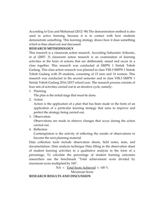 According to Uno and Mohamad (2012: 98) The demonstration method is also
used in active learning, because it is in contact with how students
demonstrate something. This learning strategy shows how it does something
which is then observed and discussed.
RESEARCH METHODOLOGY
This research is a classroom action research. According Suharsimi Arikunto,
et al (2007: 3) classroom action research is an examination of learning
activities in the form of actions that are deliberately raised and occur in a
class together. This research was conducted at SMPN 1 Sintuk Toboh
Gadang. This class action research was planned in class VIII.3 SMPN 1 Sintuk
Toboh Gadang with 29 students, consisting of 15 men and 14 women. This
research was conducted in the second semester and in class VIII.3 SMPN 1
Sintuk Toboh Gadang 2016/2017 school year. The research process consists of
four sets of activities carried out in an iterative cycle, namely:
1. Planning
The plan is the initial stage that must be done.
2. Action
Action is the application of a plan that has been made in the form of an
application of a particular learning strategy that aims to improve and
perfect the strategy being carried out.
3. Observation
Observations are made to observe changes that occur during the action
carried out.
4. Reflection
Contemplation is the activity of reflecting the results of observations to
become the next planning material.
Data collection tools include observation sheets, field notes, tests, and
documentation. Data analysis technique Data filling in the observation sheet
of student learning activities in a qualitative analysis in the form of a
percentage, To calculate the percentage of student learning outcomes
researchers use the benchmark "Total achievement score divided by
maximum score multiplied by 100".
NA = Total Score Achieved x 100 %
Maximum Score
RESEARCH RESULTS AND DISCUSSION
 