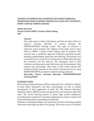 EFFORTS TO IMPROVE IPA LEARNING OUTCOMES THROUGH
DEMONSTRATION LEARNING MODELS IN CLASS VIII.3 STUDENTS,
SMPN 1 SINTUK TOBOH GADANG
Mellya Eka Putri1
Science Teacher SMPN 1 Sintuk Toboh Gadang
2017
Abstract
This study aims to obtain information and find out about efforts to
improve learning outcomes of science through the
DEMONTRATION learning model. This type of research is
classroom action research. The subjects of this study were in class
VIII.3 at SMPN 1 Sintuk Toboh Gadang with 29 students. This
research uses a qualitative approach. Research procedures include
planning, implementing, observing, and reflecting. This research was
conducted in two cycles and was conducted in collaboration between
the researcher and the observer. The techniques used in data
collection are observation, tests, field notes and documentation. Data
analysis uses percentages. The results of this study indicate that
student learning outcomes in the science learning process by using
DEMONTRATION can improve student learning outcomes.
Keywords: Science Learning Outcomes, DEMONSTRATION
Learning Model
INTRODUCTION
The learning of Natural Sciences (IPA) is expected to be a vehicle for students
to learn about themselves and their surroundings, as well as further
development in their application in daily life. The National Education
Standards Agency (BSNP) (in the Learning Unit Level Curriculum, 2006: 484)
states "the science learning process in junior high schools emphasizes
providing direct experience to develop competencies in order to explore and
understand the natural surroundings scientifically"
Students as educational subjects, are required to be active in learning, seeking
information and exploring alone or in groups. The teacher acts as a facilitator
 