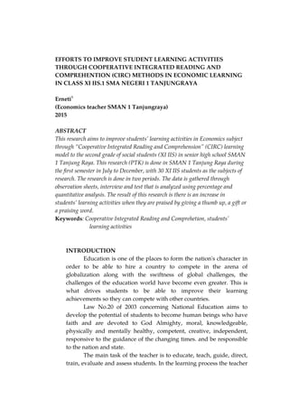 EFFORTS TO IMPROVE STUDENT LEARNING ACTIVITIES
THROUGH COOPERATIVE INTEGRATED READING AND
COMPREHENTION (CIRC) METHODS IN ECONOMIC LEARNING
IN CLASS XI IIS.1 SMA NEGERI 1 TANJUNGRAYA
Erneti1
(Economics teacher SMAN 1 Tanjungraya)
2015
ABSTRACT
This research aims to improve students’ learning activities in Economics subject
through “Cooperative Integrated Reading and Comprehension” (CIRC) learning
model to the second grade of social students (XI IIS) in senior high school SMAN
1 Tanjung Raya. This research (PTK) is done in SMAN 1 Tanjung Raya during
the first semester in July to December, with 30 XI IIS students as the subjects of
research. The research is done in two periods. The data is gathered through
observation sheets, interview and test that is analyzed using percentage and
quantitative analysis. The result of this research is there is an increase in
students’ learning activities when they are praised by giving a thumb up, a gift or
a praising word.
Keywords: Cooperative Integrated Reading and Comprehetion, students’
learning activities
INTRODUCTION
Education is one of the places to form the nation's character in
order to be able to hire a country to compete in the arena of
globalization along with the swiftness of global challenges, the
challenges of the education world have become even greater. This is
what drives students to be able to improve their learning
achievements so they can compete with other countries.
Law No.20 of 2003 concerning National Education aims to
develop the potential of students to become human beings who have
faith and are devoted to God Almighty, moral, knowledgeable,
physically and mentally healthy, competent, creative, independent,
responsive to the guidance of the changing times. and be responsible
to the nation and state.
The main task of the teacher is to educate, teach, guide, direct,
train, evaluate and assess students. In the learning process the teacher
 