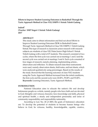 Efforts to Improve Student Learning Outcomes in Basketball Through the
Tactic Approach Method in Class VII.2 SMPN 1 Sintuk Toboh Gadang
Indrefi1
(Teacher SMP Negeri 1 Sintuk Toboh Gadang)
2017
ABSTRACT
This study aims to obtain information and find out about Efforts to
Improve Student Learning Outcomes PJOK in Basketball Games
Through Tactic Approach Method in Class VII.2 SMPN 1 Toboh Gadang
Sintuk.This type of research is classroom action research with research
subjects are students of class VII.2 State Junior High School 1 Sintuk
Toboh Gadang with a total of 27 students. This research consisted of two
cycles, where the first cycle was carried out at meetings 1 and 2 and the
second cycle was carried out at meetings 3 and 4. Each cycle consisted of
four stages of research, namely planning, implementing actions ,
observation and reflection. To obtain research data three instruments
were used, namely observation sheets, field notes, and test sheets, which
were analyzed qualitatively using percentages. Based on the results of
the study showed that the learning outcomes of class VII.2 students
using the Tactic Approach Method increased from the initial conditions,
the first cycle and the second cycle were 22.00%, 59.00% and 93.00%.
Keywords: Learning Outcomes, Tactic Approach Method.
INTRODUCTION
National Education aims to educate the nation's life and develop
Indonesian people as a whole, namely people who have faith and are devoted
to God Almighty and virtuous character, have knowledge and skills, physical
and spiritual health, a steady and independent personality and sense of
community responsibility and responsibility nationality.
According to Law No. 20 of 2003, the goals of Indonesia's education
are: To develop the potential of students to become human beings who
believe in God, be virtuous, healthy, knowledgeable, capable, creative,
 