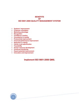 BENEFITS
                              OF
          ISO 9001:2008 QUALITY MANAGEMENT SYSTEM



     Systems‟ improvement
     Customer orientation
     Marketing advantage
     Recognition
     Confidence creation
     Consistency in quality
     Productivity improvement
     Financial performance improvement
     Reduction in rejects
     Clarity in job specification
     Traceability
     Human resource development
     Continual monitoring
     Export potential improvement
     Innovation and improvement




                  Implement ISO 9001:2008 QMS.




10
 