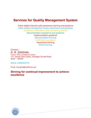 Services for Quality Management System
          Value added internal audit awareness training and guidance
          Value added management review awareness and guidance
                Accredited certification body selection guidance
                   Documentation assistance and guidance
                           Implementation guidance
                            Documentation training
                             Certification guidance
                              Awareness training
                                  Online training

Contact –
K. R. SINGHAL
(Trainer, Writer and QMS Consultant)
117, Jeevan Vihar Colony, Anasagar Circular Road,
Ajmer – 305004

Mobile: 09460900733

Email: krsinghal@rediffmail.com

Striving for continual improvement to achieve
excellence




     11
 