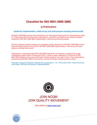 Checklist for ISO 9001:2008 QMS
                                          (e-Publication)
   (Useful for implementation, initial survey and audit purpose including internal audit)

ISO 9001:2008 QMS Standard was published by the International Organization for Standardization (ISO)
on 15 November 2010 and since then organizations, consultants and auditors felt a need of compiled
checklist for ISO 9001:2008 QMS implementation, initial survey and audit purpose.


We have designed checklist questions (a compilation of 242 questions) for ISO 9001:2008 QMS and we
hope that these questions are useful for ISO 9001:2008 QMS implementation, initial survey and audit
purpose including internal audit.


Organizations, implementing ISO 9001:2000 QMS Standards, are required to upgrade their quality
management system before 15 November 2010, in order to obtain certification in conformity to ISO
9001:2008 Standard and we hope that these checklist questions are useful to them. Even organizations,
implementing ISO 9001:2008 for the first time, will also find these checklist questions useful.

Publication Support Contribution (towards this e-publication) – Rs. 100 by bank draft / cheque favouring
„NATIONAL CENTRE FOR QUALITY MANAGEMENT‟




                             JOIN NCQM
                       JOIN QUALITY MOVEMENT
                                  See details at www.ncqm.com .




     12
 