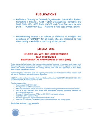 PUBLICATIONS
          Reference Directory of Certified Organizations, Certification Bodies,
          Consulting / Training / Audit / Other Organizations Promoting ISO
          9000 QMS, ISO 14000 EMS, HACCP and Other Standards in India
          (Part 1) – Published in 2003 – Available in hard copy printed version.



          Understanding Quality – A booklet on collection of thoughts and
          definitions on „QUALITY‟ for all those, who are interested to read
          about quality – Available in hard copy printed version.


                                      LITERATURE
                  HELPING YOU WITH THE UNDERSTANDING
                                    ISO 14001:2004
               ENVIRONMENTAL MANAGEMENT SYSTEM (EMS)

Today, we can‟t afford to ignore the environmental aspects of business. In business, waste means cost.
Saving energy means saving money. Superior environmental management has a positive impact on the
bottom line. Waste management and energy savings start with the application of ISO 14001
environmental management system.

Implementing ISO 14001:2004 EMS can expand your business and market opportunities, increase profit
and ensure compliance with environmental legislations.

NCQM Ajmer Centre has released a Technical Guidance Literature „UNDERSTANDING ISO 14001:2004
ENVIRONMENTAL MANAGEMENT SYSTEM‟.

This literature provides:
         Awareness on ISO 14001:2004
         Quick journey to EMS requirements
         EMS requirements in simple and easy to understand language with explanations and examples
         List of a few Statutory Acts, Rules and Notifications providing legislative remedies for
         environmental protection
         Frequently Asked Questions (FAQs) on ISO 14001 and related subjects
         ISO 14001:2004 Transition Plan
         Practical approach in implementation of ISO 14001:2004
         Checklist for ISO 14001:2004 EMS (useful for implementation and audit purpose)

Available in hard copy version.



     13
 