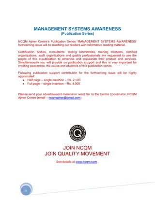 MANAGEMENT SYSTEMS AWARENESS
                               (Publication Series)

NCQM Ajmer Centre‟s Publication Series „MANAGEMENT SYSTEMS AWARENESS‟
forthcoming issue will be reaching our readers with informative reading material.

Certification bodies, consultants, testing laboratories, training institutes, certified
organizations, audit organizations and quality professionals are requested to use the
pages of this e-publication to advertise and popularize their product and services.
Simultaneously you will provide us publication support and this is very important for
creating awareness, the cause and objective of this publication series.

Following publication support contribution for the forthcoming issue will be highly
appreciated:
       Half page – single insertion – Rs. 2,500
       Full page – single insertion – Rs. 4,000


Please send your advertisement material in „word file‟ to the Centre Coordinator, NCQM
Ajmer Centre (email – ncqmajmer@gmail.com)




                         JOIN NCQM
                   JOIN QUALITY MOVEMENT
                           See details at www.ncqm.com .




    14
 