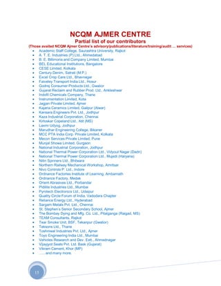 NCQM AJMER CENTRE
                          Partial list of our contributors
(Those availed NCQM Ajmer Centre‟s advisory/publications/literature/training/audit … services)
     Academic Staff College, Saurashtra University, Rajkot
     A. T. E. Industries (P) Ltd., Ahmedabad
     B. E. Billimoria and Company Limited, Mumbai
     BEL Educational Institutions, Bangalore
     CESE Limited, Kolkata
     Century Denim, Satrati (M.P.)
     Excel Crop Care Ltd., Bhavnagar
     Faiveley Transport India Ltd., Hosur
     Godrej Consumer Products Ltd., Gwalior
     Gujarat Reclaim and Rubber Prod. Ltd., Ankleshwar
     Indofil Chemicals Company, Thane
     Instrumentation Limited, Kota
     Jagjan Private Limited, Ajmer
     Kajaria Ceramics Limited, Gailpur (Alwar)
     Kansara Engineers Pvt. Ltd., Jodhpur
     Kaza Industrial Corporation, Chennai
     Kirloskar Copeland Ltd., Atit (MS)
     Laxmi Udyog, Jodhpur
     Marudhar Engineering College, Bikaner
     MCC PTA India Corp. Private Limited, Kolkata
     Mecon Services Private Limited, Pune
     Munjal Showa Limited, Gurgaon
     National Industrial Corporation, Jodhpur
     National Thermal Power Corporation Ltd., Vidyout Nagar (Dadri)
     National Thermal Power Corporation Ltd., Mujedi (Haryana)
     Nitin Spinners Ltd., Bhilwara
     Northern Railway Mechanical Workshop, Amritsar
     Nivo Controls P. Ltd., Indore
     Ordnance Factories Institute of Learning, Ambarnath
     Ordnance Factory, Medak
     Orient Abrasives Ltd., Porbandar
     Pidilite Industries Ltd., Mumbai
     Pyrotech Electronics Ltd., Udaipur
     Quality Circle Forum of India, Vadodara Chapter
     Reliance Energy Ltd., Hyderabad
     Sargam Metals Pvt. Ltd., Chennai
     St. Stephen‟s Senior Secondary School, Ajmer
     The Bombay Dying and Mfg. Co. Ltd., Pitalganga (Raigad, MS)
     TEAM Consultants, Rajkot
     Tear Smoke Unit, BSF, Tekanpur (Gwalior)
     Teksons Ltd., Thane
     Toshniwal Industries Pvt. Ltd., Ajmer
     Toyo Engineering India Ltd., Mumbai
     Vehicles Research and Dev. Estt., Ahmednagar
     Vijayjyot Seats Pvt. Ltd. Bask (Gujarat)
     Vikram Cement, Khor (MP)
     ….. and many more.




   15
 