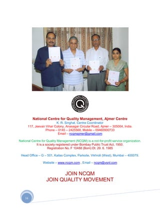 National Centre for Quality Management, Ajmer Centre
                         K. R. Singhal, Centre Coordinator
      117, Jeevan Vihar Colony, Anasagar Circular Road, Ajmer – 305004, India.
                  Phone – 0145 – 2425568, Mobile – 09460900733
                          Email – ncqmajmer@gmail.com

National Centre for Quality Management (NCQM) is a not-for-profit service organization.
            It is a society registered under Bombay Public Trust Act, 1950.
                     Registration No. F 10488 (Bom) Dt. 29. 6. 1985

 Head Office – G – 501, Kailas Complex, Parksite, Vikhroli (West), Mumbai – 400079.

                 Website – www.ncqm.com , Email – ncqm@vsnl.com


                         JOIN NCQM
                   JOIN QUALITY MOVEMENT


    16
 