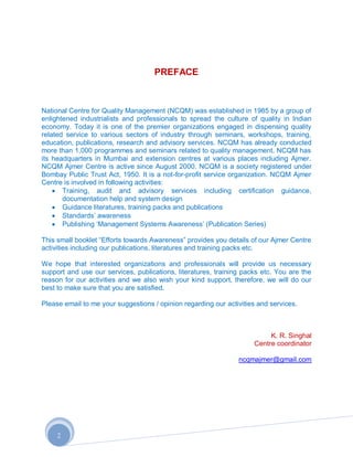 PREFACE



National Centre for Quality Management (NCQM) was established in 1985 by a group of
enlightened industrialists and professionals to spread the culture of quality in Indian
economy. Today it is one of the premier organizations engaged in dispensing quality
related service to various sectors of industry through seminars, workshops, training,
education, publications, research and advisory services. NCQM has already conducted
more than 1,000 programmes and seminars related to quality management. NCQM has
its headquarters in Mumbai and extension centres at various places including Ajmer.
NCQM Ajmer Centre is active since August 2000. NCQM is a society registered under
Bombay Public Trust Act, 1950. It is a not-for-profit service organization. NCQM Ajmer
Centre is involved in following activities:
       Training, audit and advisory services including certification guidance,
       documentation help and system design
       Guidance literatures, training packs and publications
       Standards‟ awareness
       Publishing „Management Systems Awareness‟ (Publication Series)

This small booklet “Efforts towards Awareness” provides you details of our Ajmer Centre
activities including our publications, literatures and training packs etc.

We hope that interested organizations and professionals will provide us necessary
support and use our services, publications, literatures, training packs etc. You are the
reason for our activities and we also wish your kind support, therefore, we will do our
best to make sure that you are satisfied.

Please email to me your suggestions / opinion regarding our activities and services.



                                                                          K. R. Singhal
                                                                     Centre coordinator

                                                                ncqmajmer@gmail.com




     2
 