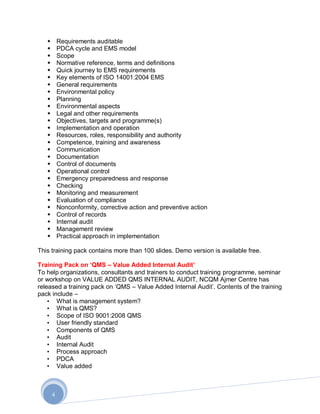        Requirements auditable
          PDCA cycle and EMS model
          Scope
          Normative reference, terms and definitions
          Quick journey to EMS requirements
          Key elements of ISO 14001:2004 EMS
          General requirements
          Environmental policy
          Planning
          Environmental aspects
          Legal and other requirements
          Objectives, targets and programme(s)
          Implementation and operation
          Resources, roles, responsibility and authority
          Competence, training and awareness
          Communication
          Documentation
          Control of documents
          Operational control
          Emergency preparedness and response
          Checking
          Monitoring and measurement
          Evaluation of compliance
          Nonconformity, corrective action and preventive action
          Control of records
          Internal audit
          Management review
          Practical approach in implementation

This training pack contains more than 100 slides. Demo version is available free.

Training Pack on „QMS – Value Added Internal Audit‟
To help organizations, consultants and trainers to conduct training programme, seminar
or workshop on VALUE ADDED QMS INTERNAL AUDIT, NCQM Ajmer Centre has
released a training pack on „QMS – Value Added Internal Audit‟. Contents of the training
pack include –
    • What is management system?
    • What is QMS?
    • Scope of ISO 9001:2008 QMS
    • User friendly standard
    • Components of QMS
    • Audit
    • Internal Audit
    • Process approach
    • PDCA
    • Value added



       4
 