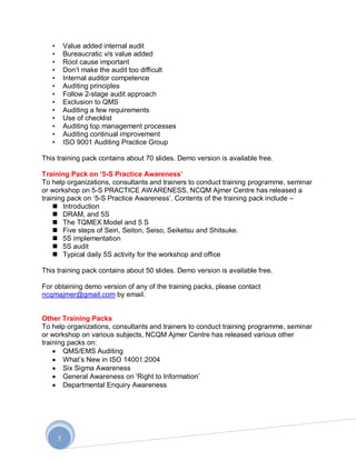 •       Value added internal audit
   •       Bureaucratic v/s value added
   •       Root cause important
   •       Don‟t make the audit too difficult
   •       Internal auditor competence
   •       Auditing principles
   •       Follow 2-stage audit approach
   •       Exclusion to QMS
   •       Auditing a few requirements
   •       Use of checklist
   •       Auditing top management processes
   •       Auditing continual improvement
   •       ISO 9001 Auditing Practice Group

This training pack contains about 70 slides. Demo version is available free.

Training Pack on „5-S Practice Awareness‟
To help organizations, consultants and trainers to conduct training programme, seminar
or workshop on 5-S PRACTICE AWARENESS, NCQM Ajmer Centre has released a
training pack on „5-S Practice Awareness‟. Contents of the training pack include –
     Introduction
     DRAM, and 5S
     The TQMEX Model and 5 S
     Five steps of Seiri, Seiton, Seiso, Seiketsu and Shitsuke.
     5S implementation
     5S audit
     Typical daily 5S activity for the workshop and office

This training pack contains about 50 slides. Demo version is available free.

For obtaining demo version of any of the training packs, please contact
ncqmajmer@gmail.com by email.


Other Training Packs
To help organizations, consultants and trainers to conduct training programme, seminar
or workshop on various subjects, NCQM Ajmer Centre has released various other
training packs on:
       QMS/EMS Auditing
       What‟s New in ISO 14001:2004
       Six Sigma Awareness
       General Awareness on „Right to Information‟
       Departmental Enquiry Awareness




       5
 