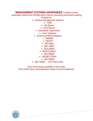 „MANAGEMENT SYSTEMS AWARENESS‟ is twelve issues
publication series from NCQM Ajmer Centre, providing informative reading
                                material on
                         Various management systems
                                       TQM
                                    Six Sigma
                                  5-S Practice
                             Standards‟ Awareness
                                 Lean Initiatives
                           Cause and Effect Diagram
                                     SA8000
                                     HACCP
                                    ISO 9001
                                   ISO 14001
                                   ISO 22000
                                 ISO/TS 29001
                                   ISO 26000
                                ISO/IEC 27000
                                   ISO 28000
                         ISO 14064 … and many more.

                Up to nine issues available in hard copy.
       From tenth issue, the publication series is now e-published.




   6
 