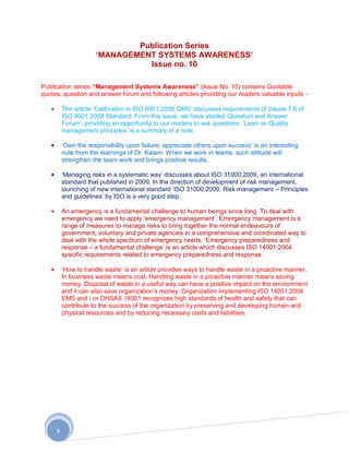 Publication Series
                     „MANAGEMENT SYSTEMS AWARENESS‟
                               Issue no. 10

Publication series “Management Systems Awareness” (Issue No. 10) contains Quotable
quotes, question and answer forum and following articles providing our readers valuable inputs -

         The article „Calibration in ISO 9001:2008 QMS‟ discusses requirements of clause 7.6 of
         ISO 9001:2008 Standard. From this issue, we have started „Question and Answer
         Forum‟, providing an opportunity to our readers to ask questions. „Lean on Quality
         management principles‟ is a summary of a note.

         „Own the responsibility upon failure; appreciate others upon success‟ is an interesting
         note from the learnings of Dr. Kalam. When we work in teams, such attitude will
         strengthen the team work and brings positive results.

         „Managing risks in a systematic way‟ discusses about ISO 31000:2009, an international
         standard that published in 2009. In the direction of development of risk management,
         launching of new international standard „ISO 31000:2009, Risk management – Principles
         and guidelines‟ by ISO is a very good step.

         An emergency is a fundamental challenge to human beings since long. To deal with
         emergency we need to apply „emergency management‟. Emergency management is a
         range of measures to manage risks to bring together the normal endeavours of
         government, voluntary and private agencies in a comprehensive and coordinated way to
         deal with the whole spectrum of emergency needs. „Emergency preparedness and
         response – a fundamental challenge‟ is an article which discusses ISO 14001:2004
         specific requirements related to emergency preparedness and response.

         „How to handle waste‟ is an article provides ways to handle waste in a proactive manner.
         In business waste means cost. Handling waste in a proactive manner means saving
         money. Disposal of waste in a useful way can have a positive impact on the environment
         and it can also save organization‟s money. Organization implementing ISO 14001:2004
         EMS and / or OHSAS 18001 recognizes high standards of health and safety that can
         contribute to the success of the organization by preserving and developing human and
         physical resources and by reducing necessary costs and liabilities.




     8
 