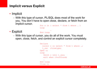 Implicit versus Explicit <ul><li>Implicit  </li></ul><ul><ul><li>With this type of cursor, PL/SQL does most of the work fo...