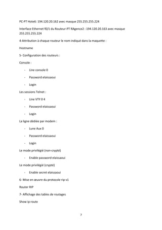 PC-PT Hote6: 194.120.20.162 avec masque 255.255.255.224

Interface Ethernet f0/1 du Routeur-PT RAgence2 : 194.120.20.163 avec masque
255.255.255.224

4-Attribution à chaque routeur le nom indiqué dans la maquette :

Hostname

5- Configuration des routeurs :

Console :

   -   Line console 0

   -   Password elaissaoui

   -   Login

Les sessions Telnet :

   -   Line VTY 0 4

   -   Password elaissaoui

   -   Login

La ligne dédiée par modem :

   -   Lune Aux 0

   -   Password elaissaoui

   -   Login

Le mode privilégié (non-crypté)

   -   Enable password elaissaoui

Le mode privilégié (crypté)

   -   Enable secret elaissaoui

6- Mise en œuvre du protocole rip v1

Router RIP

7- Affichage des tables de routages

Show ip route


                                            7
 