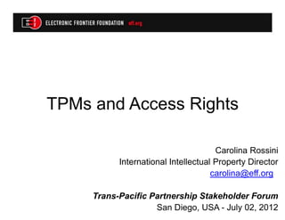 TPMs and Access Rights

                                      Carolina Rossini
           International Intellectual Property Director
                                     carolina@eff.org

     Trans-Pacific Partnership Stakeholder Forum
                    San Diego, USA - July 02, 2012
 