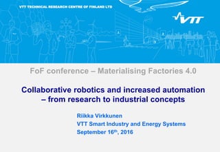 VTT TECHNICAL RESEARCH CENTRE OF FINLAND LTD
FoF conference – Materialising Factories 4.0
Collaborative robotics and increased automation
– from research to industrial concepts
Riikka Virkkunen
VTT Smart Industry and Energy Systems
September 16th, 2016
 