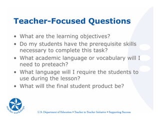 Teacher-Focused Questions
• What are the learning objectives?
• Do my students have the prerequisite skills
necessary to complete this task?
• What academic language or vocabulary will I
need to preteach?
• What language will I require the students to
use during the lesson?
• What will the final student product be?
 