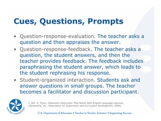 Cues, Questions, Prompts
• Question-response-evaluation. The teacher asks a
question and then appraises the answer.
• Question-response-feedback. The teacher asks a
question, the student answers, and then the
teacher provides feedback. The feedback includes
paraphrasing the student answer, which leads to
the student rephrasing his response.
• Student-organized interaction. Students ask and
answer questions in small groups. The teacher
becomes a facilitator and discussion participant.
J. Hill, K. Flynn, Classroom Instruction That Works With English Language Learners
(Alexandria, Va.: Association for Supervision and Curriculum Development, 2006).
 