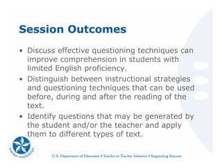 Session Outcomes
• Discuss effective questioning techniques can
improve comprehension in students with
limited English proficiency.
• Distinguish between instructional strategies
and questioning techniques that can be used
before, during and after the reading of the
text.
• Identify questions that may be generated by
the student and/or the teacher and apply
them to different types of text.
 
