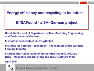 Thema/Veranstaltung/Datum o.ä.                                                    -1-




 Energy efficiency and recycling in foundries –

            EffSAFound - a SA–German project

Horst Wolff, Head of Department of Manufacturing Engineering
and Environmental Control
Institut für Gießereitechnik IfG gGmbH
(Institute for Foundry Technology - The Institute of the German
Foundry Industry)
Shareholder: Association of the German Foundry Industry -
BDG – Managing director of IfG and BDG: Gotthard Wolf
April 2011

            IfG - Institut für Gießereitechnik (Institute for Foundry Technology)
                                                                                     -1-
 