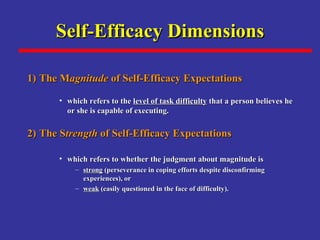Self-Efficacy Dimensions 1) The M agnitude  of Self-Efficacy Expectations   which refers to the  level of task difficulty  that a person believes he or she is capable of executing.   2) The S trength  of Self-Efficacy Expectations   which refers to whether the judgment about magnitude is  strong  (perseverance in coping efforts despite disconfirming experiences), or  weak  (easily questioned in the face of difficulty).   