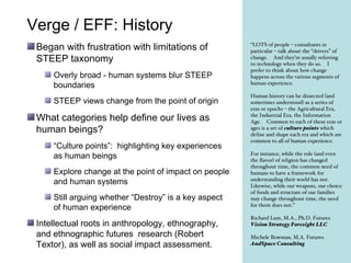 Verge / EFF: History ,[object Object],[object Object],[object Object],[object Object],[object Object],[object Object],[object Object],[object Object],“ LOTS of people – consultants in particular – talk about the “drivers” of change.  And they’re usually referring to technology when they do so.  I prefer to think about how change happens across the various segments of human experience.   Human history can be dissected (and sometimes understood) as a series of eras or epochs – the Agricultural Era, the Industrial Era, the Information Age.  Common to each of these eras or ages is a set of  culture points  which define and shape each era and which are common to all of human experience.   For instance, while the role (and even the flavor) of religion has changed throughout time, the common need of humans to have a framework for understanding their world has not.  Likewise, while our weapons, our choice of foods and structure of our families may change throughout time, the need for them does not.” Richard Lum, M.A., Ph.D. Futures Vision Strategy Foresight LLC Michele Bowman, M.A. Futures AndSpace Consulting   