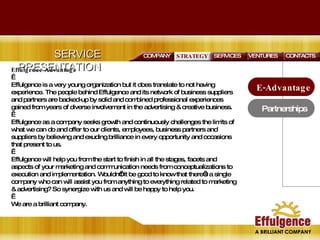 SERVICE PRESENTATION SERVICES VENTURES E-Advantage Partnerships STRATEGY CONTACTS COMPANY Effulgence Advantage   Effulgence is a very young organization but it does translate to not having experience. The people behind Effulgence and its network of business suppliers and partners are backed-up by solid and combined professional experiences gained from years of diverse involvement in the advertising & creative business.    Effulgence as a company seeks growth and continuously challenges the limits of what we can do and offer to our clients, employees, business partners and suppliers by believing and exuding brilliance in every opportunity and occasions that present to us.    Effulgence will help you from the start to finish in all the stages, facets and aspects of your marketing and communication needs from conceptualizations to execution and implementation. Wouldn’t it be good to know that there’s a single company who can will assist you from anything to everything related to marketing & advertising? So synergize with us and will be happy to help you.   We are a brilliant company.  