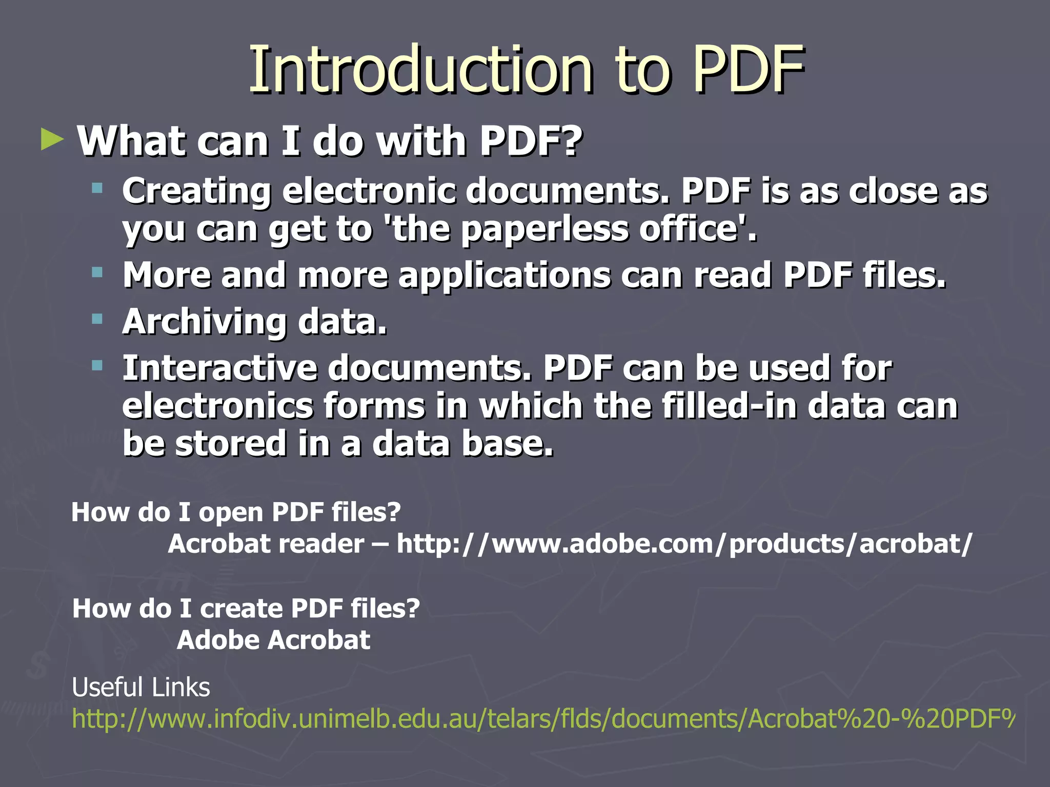 Introduction to PDF What can I do with PDF? Creating electronic documents. PDF is as close as you can get to 'the paperless office'.  More and more applications can read PDF files.  Archiving data.  Interactive documents. PDF can be used for electronics forms in which the filled-in data can be stored in a data base.   How do I open PDF files? Acrobat reader – http://www.adobe.com/products/acrobat/  How do I create PDF files? Adobe Acrobat Useful Links http://www.infodiv.unimelb.edu.au/telars/flds/documents/Acrobat%20-%20PDF%20and%20beyond.pdf   