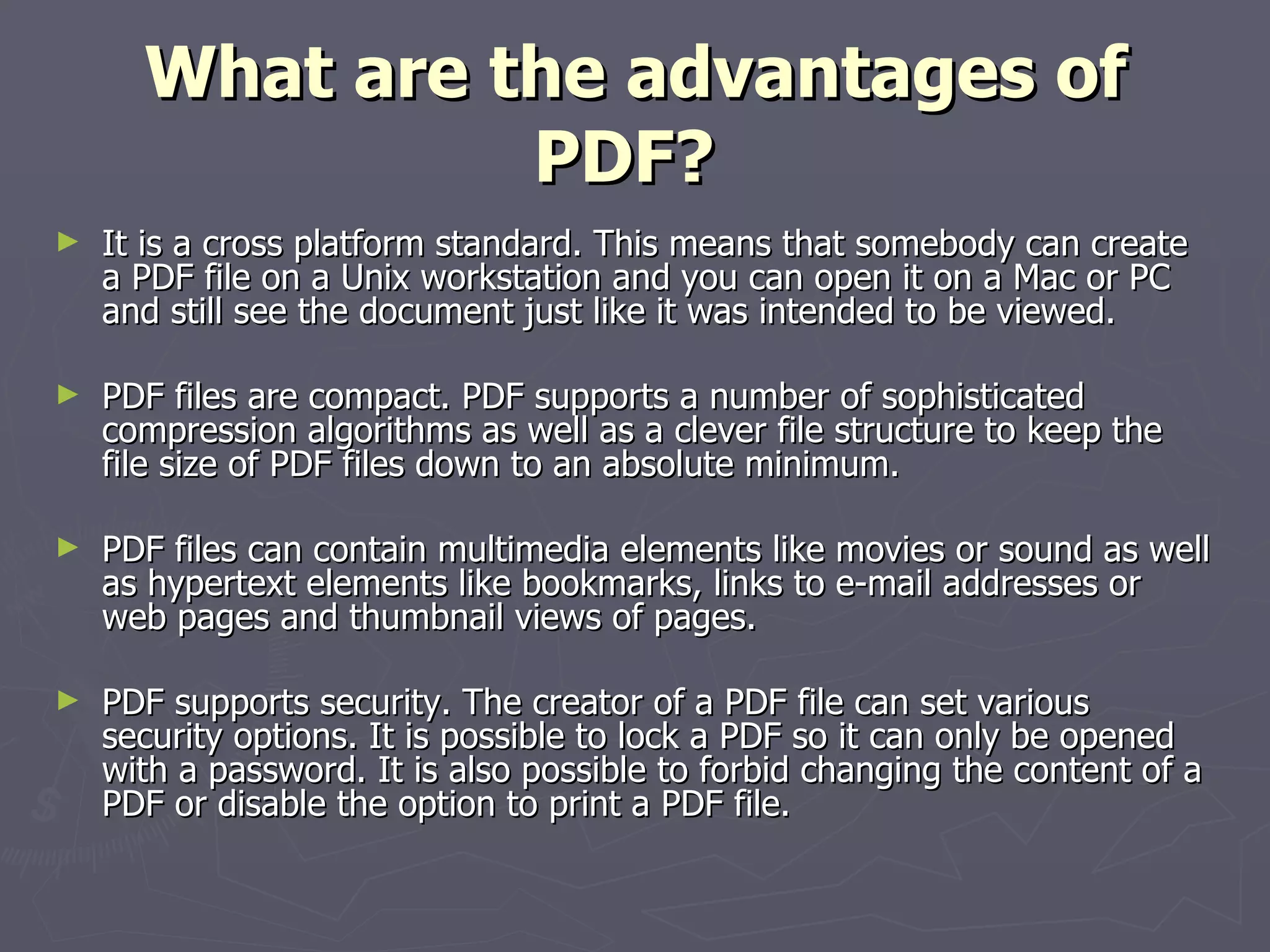 What are the advantages of PDF?   It is a cross platform standard. This means that somebody can create a PDF file on a Unix workstation and you can open it on a Mac or PC and still see the document just like it was intended to be viewed. PDF files are compact. PDF supports a number of sophisticated compression algorithms as well as a clever file structure to keep the file size of PDF files down to an absolute minimum. PDF files can contain multimedia elements like movies or sound as well as hypertext elements like bookmarks, links to e-mail addresses or web pages and thumbnail views of pages. PDF supports security. The creator of a PDF file can set various security options. It is possible to lock a PDF so it can only be opened with a password. It is also possible to forbid changing the content of a PDF or disable the option to print a PDF file. 