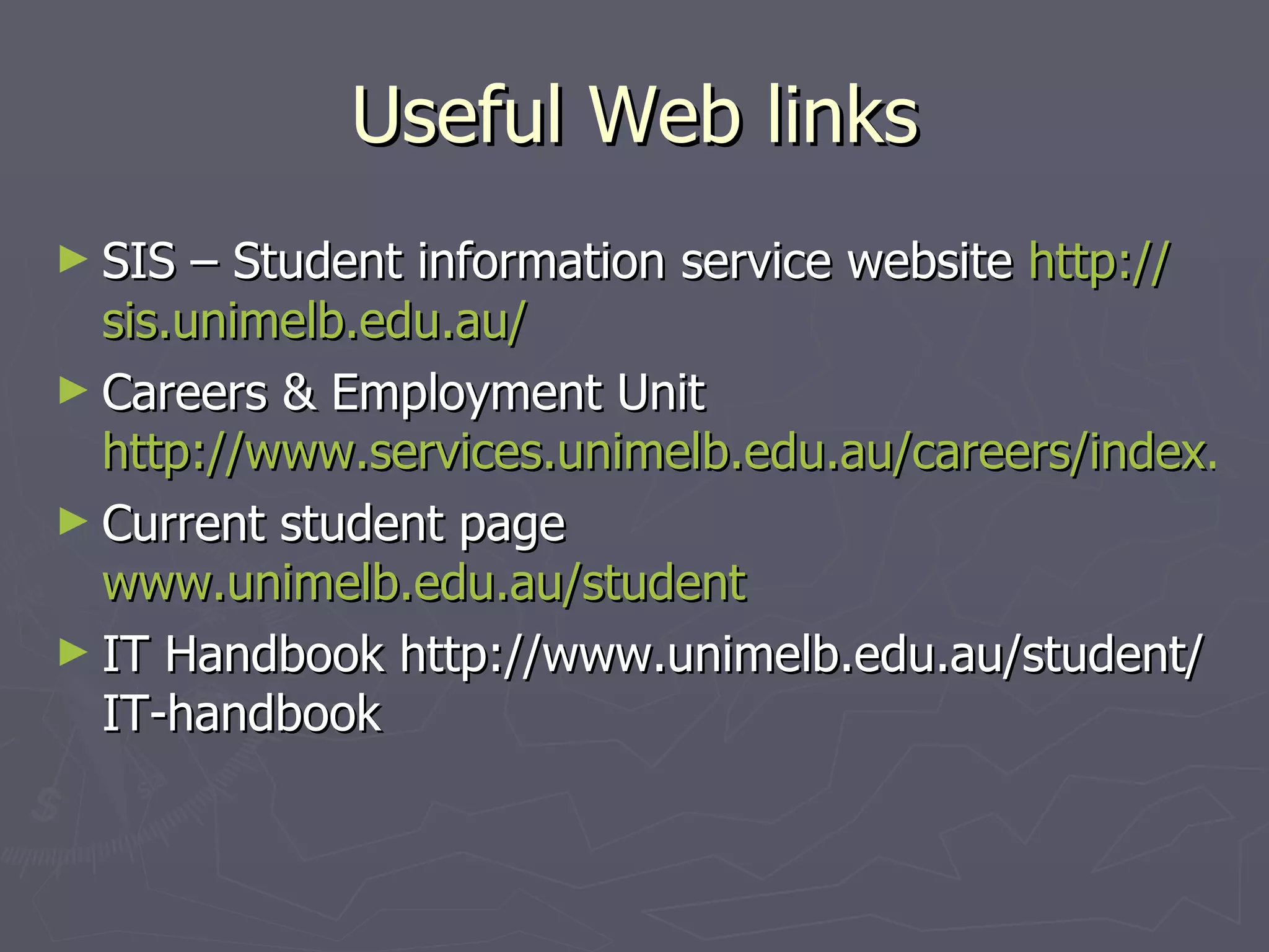 Useful Web links SIS – Student information service website  http:// sis.unimelb.edu.au / Careers & Employment Unit  http://www.services.unimelb.edu.au/careers/index.html Current student page  www.unimelb.edu.au/student   IT Handbook http://www.unimelb.edu.au/student/IT-handbook 