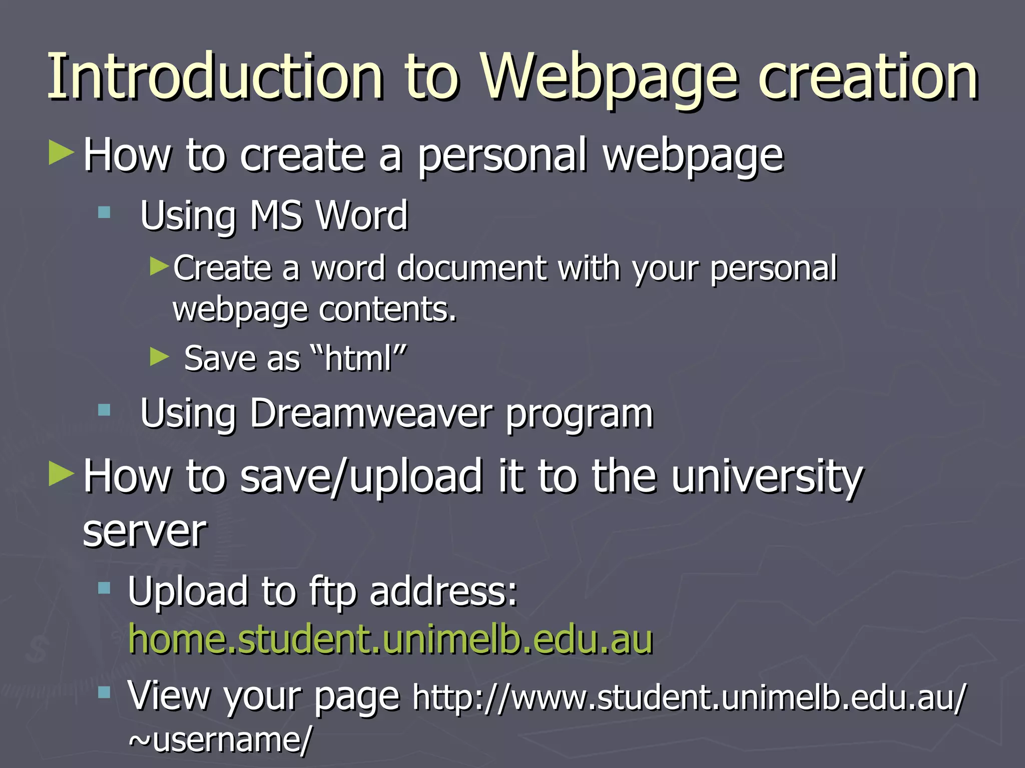 Introduction to Webpage creation How to create a personal webpage Using MS Word Create a word document with your personal webpage contents. Save as “html”  Using Dreamweaver program How to save/upload it to the university server Upload to ftp address:  home.student.unimelb.edu.au View your page  http://www.student.unimelb.edu.au/~username/  